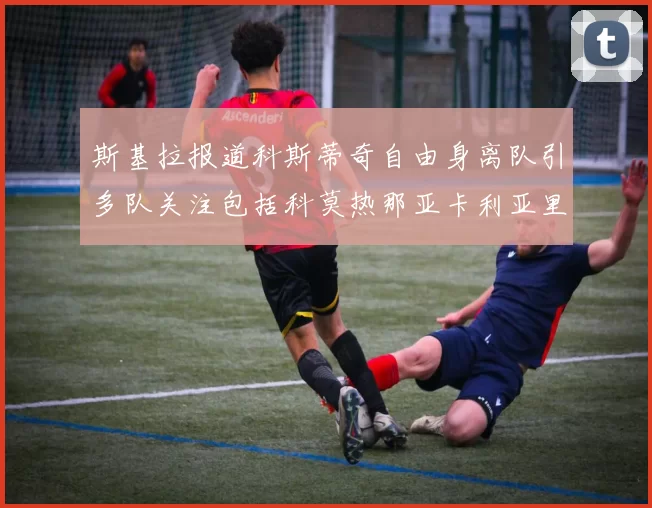 斯基拉报道科斯蒂奇自由身离队引多队关注包括科莫热那亚卡利亚里与土超球队