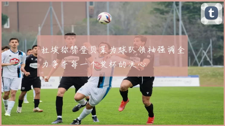 杜埃称赞登贝莱为球队领袖强调全力争夺每一个奖杯的决心