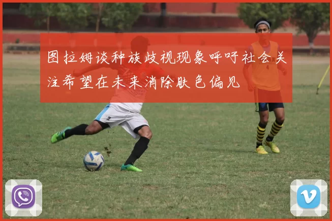 图拉姆谈种族歧视现象呼吁社会关注希望在未来消除肤色偏见