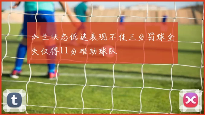 加兰状态低迷表现不佳三分罚球全失仅得11分难助球队