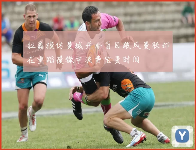 拉爵模仿曼城并非盲目跟风曼联却在重蹈覆辙中浪费宝贵时间