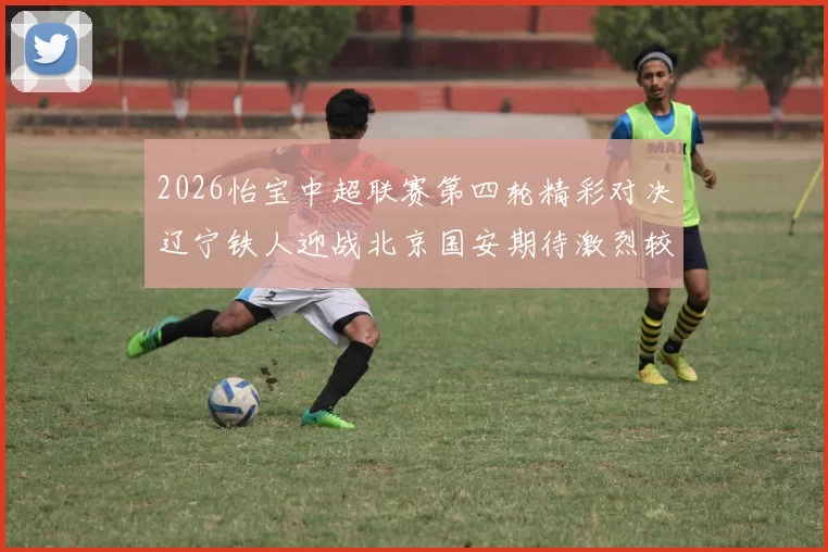 2026怡宝中超联赛第四轮精彩对决辽宁铁人迎战北京国安期待激烈较量