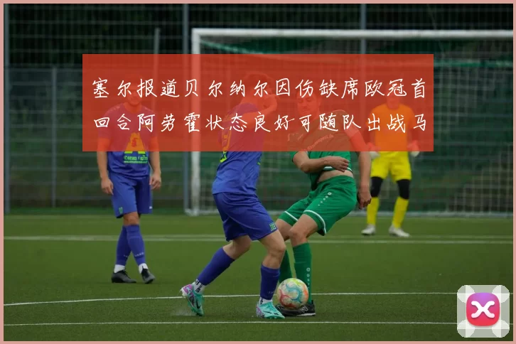 塞尔报道贝尔纳尔因伤缺席欧冠首回合阿劳霍状态良好可随队出战马竞