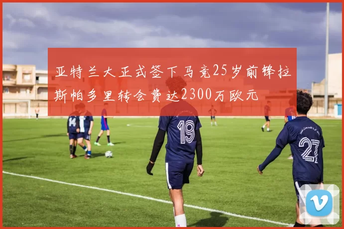 亚特兰大正式签下马竞25岁前锋拉斯帕多里转会费达2300万欧元