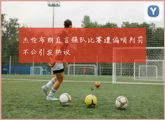杰伦布朗直言强队比赛遭偏哨判罚不公引发热议