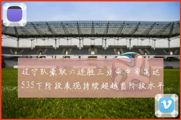 辽宁队豪取六连胜三分命中率高达535下阶段表现持续超越首阶段水平