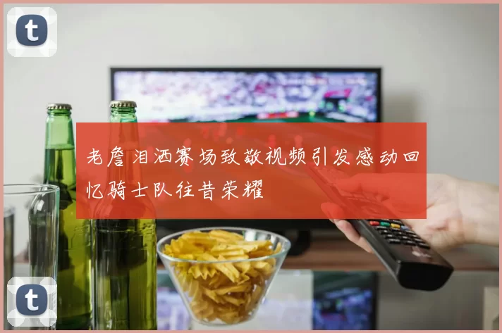 老詹泪洒赛场致敬视频引发感动回忆骑士队往昔荣耀