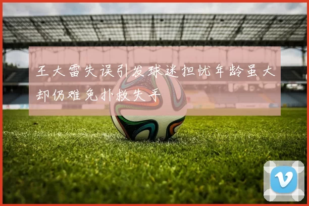 王大雷失误引发球迷担忧年龄虽大却仍难免扑救失手