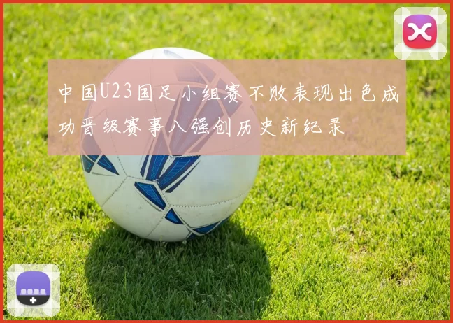 中国U23国足小组赛不败表现出色成功晋级赛事八强创历史新纪录