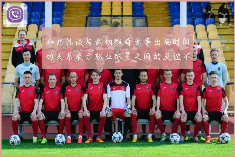 加尔扎谈与武切维奇竞争出场时间的关系表示职业球员之间的友谊不受影响