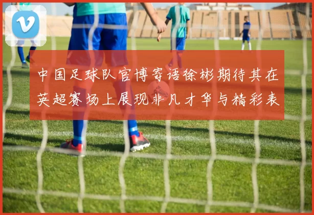 中国足球队官博寄语徐彬期待其在英超赛场上展现非凡才华与精彩表现
