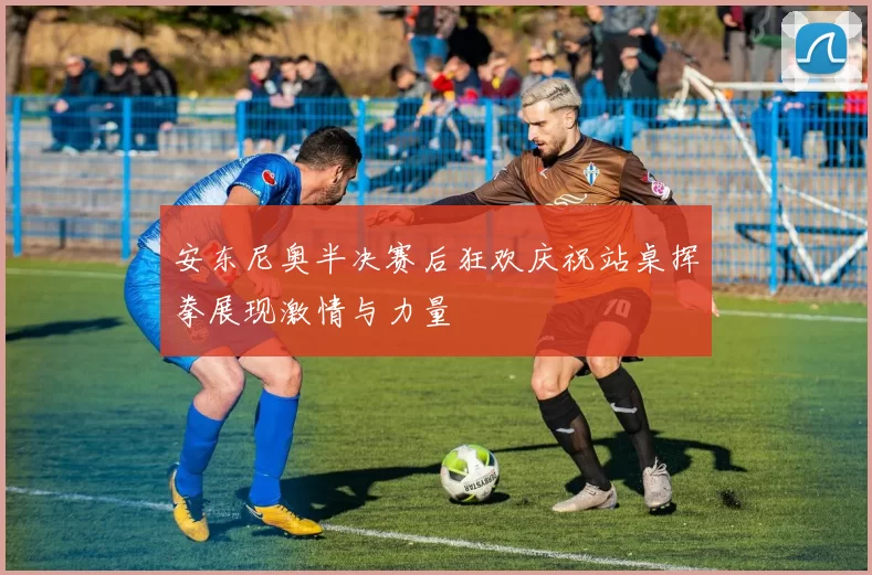 安东尼奥半决赛后狂欢庆祝站桌挥拳展现激情与力量