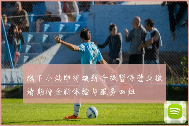 线下小站即将焕新升级暂停营业敬请期待全新体验与服务回归