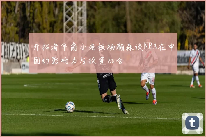 开拓者华裔小老板杨瀚森谈NBA在中国的影响力与投资机会